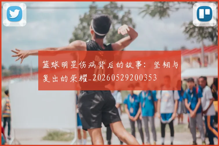 篮球明星伤病背后的故事：坚韧与复出的荣耀_20260529200353