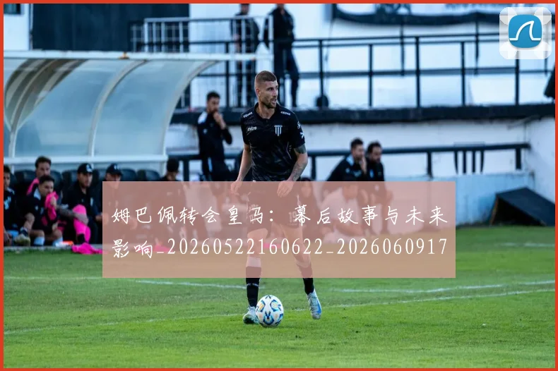 姆巴佩转会皇马:幕后故事与未来影响_20260522160622_20260609171739