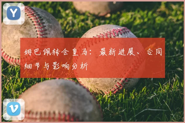 姆巴佩转会皇马：最新进展、合同细节与影响分析